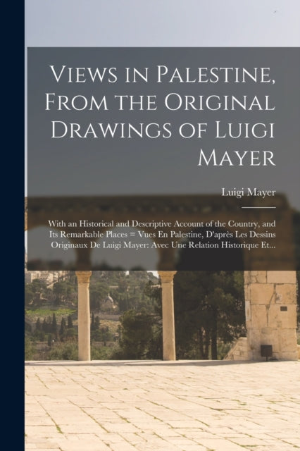 Views in Palestine, From the Original Drawings of Luigi Mayer: With an Historical and Descriptive Account of the Country, and Its Remarkable Places = Vues En Palestine, D'après Les Dessins Originaux De Luigi Mayer: Avec Une Relation Historique Et...