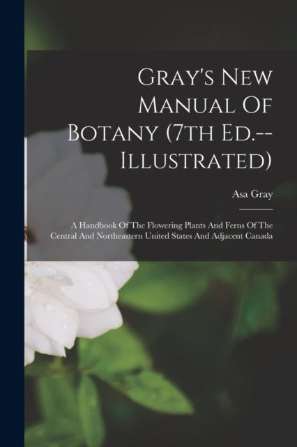 Gray's New Manual Of Botany (7th Ed.--illustrated): A Handbook Of The Flowering Plants And Ferns Of The Central And Northeastern United States And Adjacent Canada