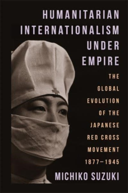 Humanitarian Internationalism Under Empire: The Global Evolution of the Japanese Red Cross Movement, 1877β1945