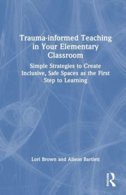 Trauma-Informed Teaching in Your Elementary Classroom: Simple Strategies to Create Inclusive, Safe Spaces as the First Step to Learning