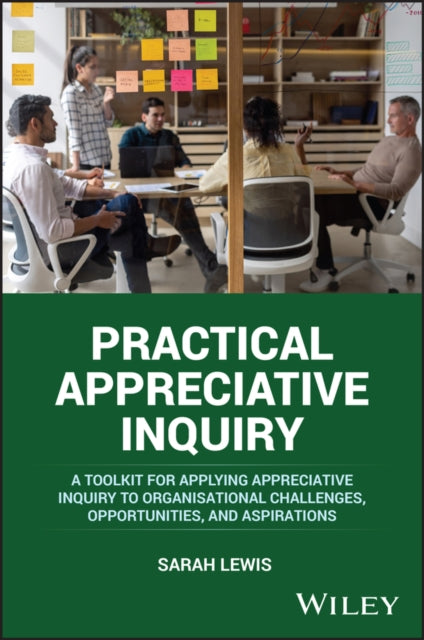 Practical Appreciative Inquiry: A Toolkit for Applying Appreciative Inquiry to Organisational Challenges, Opportunities, and Aspirations