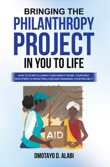 Bringing the Philanthropy Project in You to Life: How to Start a Charity and Make it Work, Your First Few Steps to Impacting Lives and Managing your