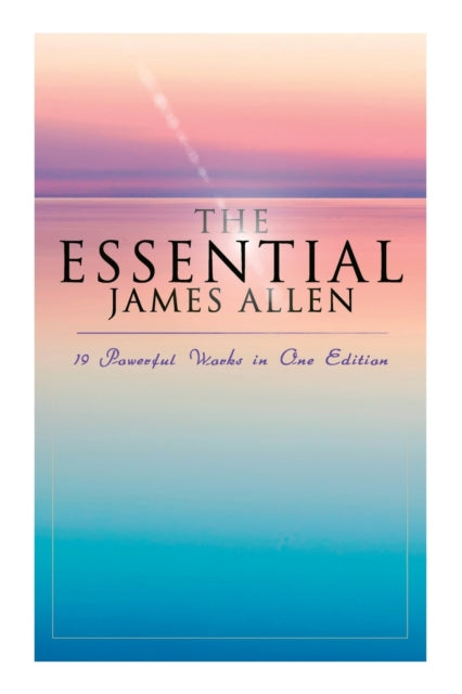 The Essential James Allen: 19 Powerful Works in One Edition: Eight Pillars of Prosperity, as a Man Thinketh, from Passion to Peace, the Heavenly Life, the Mastery of Destiny...