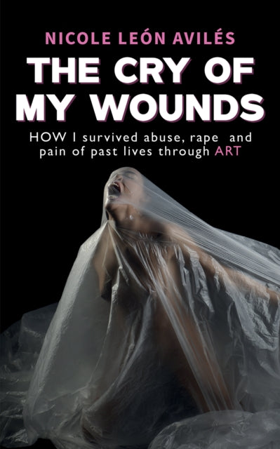 The Cry of My Wounds: How I Survived Abuse, Rape and Pain of Past Lives Through Art