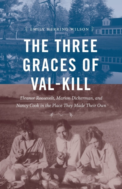 The Three Graces of Val-Kill: Eleanor Roosevelt, Marion Dickerman, and Nancy Cook in the Place They Made Their Own