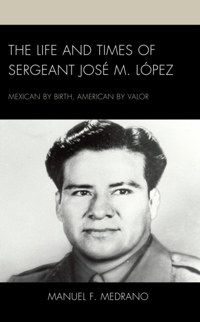 The Life and Times of Sergeant Jose M. Lopez: Mexican by Birth, American by Valor