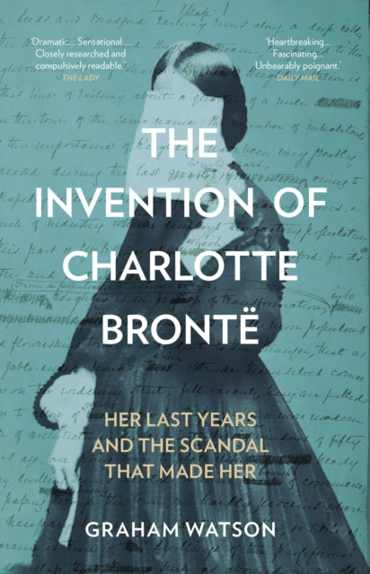 The Invention of Charlotte Bronte: Her Last Years and the Scandal That Made Her