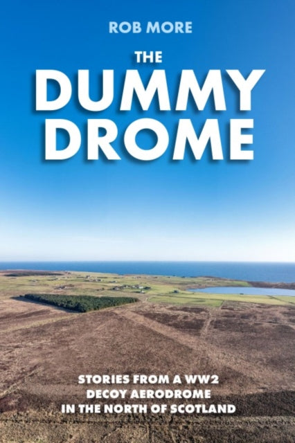 The Dummy Drome: Stories from a WW2 Decoy Aerodrome in the North of Scotland