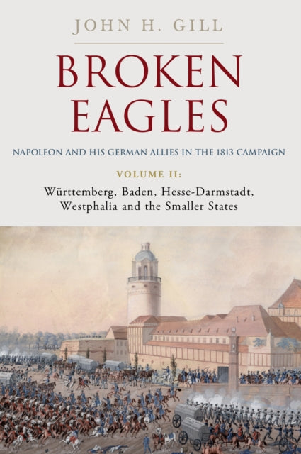 Broken Eagles – Napoleon and his German Allies in the 1813 Campaign: Volume II – Wurttemberg, Baden, Hesse-Darmstadt, Westphalia and the Small States