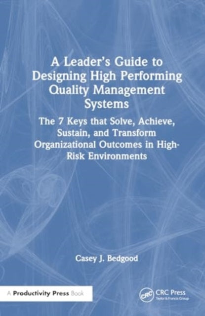 A Leader’s Guide to Designing High Performing Quality Management Systems: The 7 Keys that Solve, Achieve, Sustain, and Transform Organizational Outcomes in High-Risk Environments