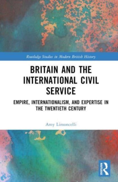 Britain and the International Civil Service: Empire, Internationalism, and Expertise in the Twentieth Century