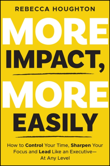 More Impact, More Easily: How to Control Your Time, Sharpen Your Focus and Lead Like an Executive - At Any Level