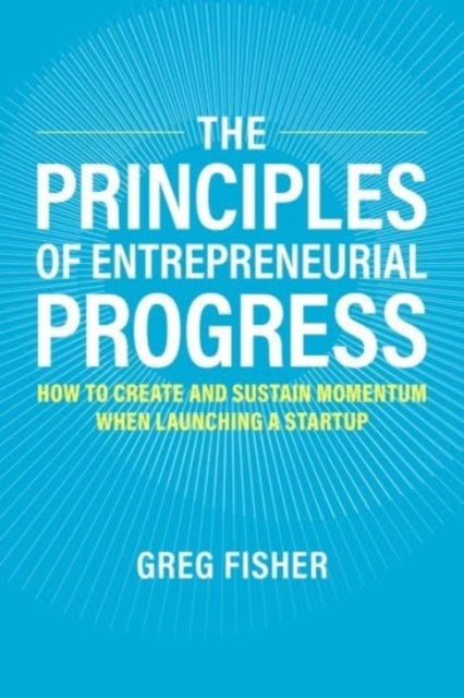 The Principles of Entrepreneurial Progress: How to Create and Sustain Momentum When Launching a Startup