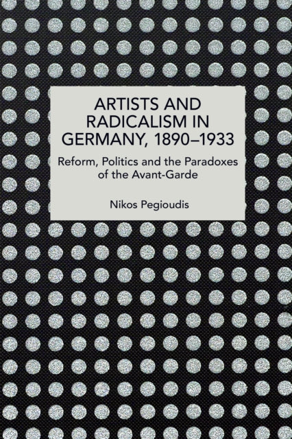 Artists and Radicalism in Germany, 18901933: Reform, Politics and the Paradoxes of the Avant-Garde