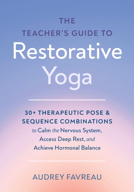 The Teacher's Guide to Restorative Yoga: 30+ Therapeutic Pose and Sequence Combinations to Calm the Nervous System, Access Deep Rest, and Achieve Hormonal Balance