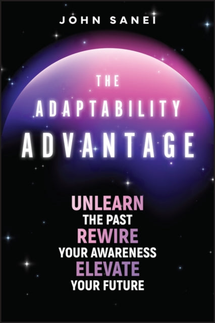 The Adaptability Advantage: Unlearn the Past, Rewire Your Awareness, and Elevate Your Future