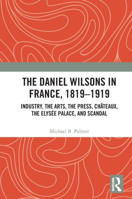 The Daniel Wilsons in France, 1819-1919: Industry, the Arts, the Press, Chateaux, the Elysee Palace, and Scandal