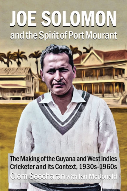 Joe Solomon And The Spirit Of Port Mourant: The Making of the Guyana and West Indies Cricketer and its Context 1930s - 1960s