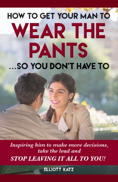 How to Get Your Man to Wear the Pants So You Dont Have To: Inspiring him to make more decisions, take the lead and stop leaving it all to you!