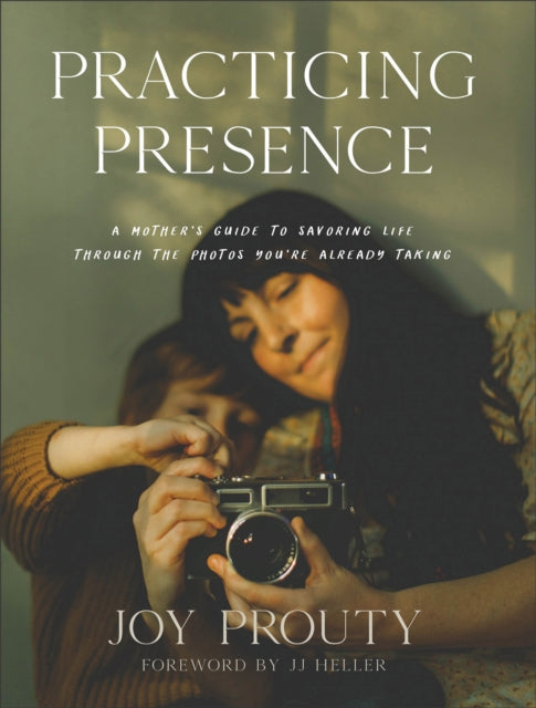 Practicing Presence - A Mother`s Guide to Savoring Life through the Photos You`re Already Taking