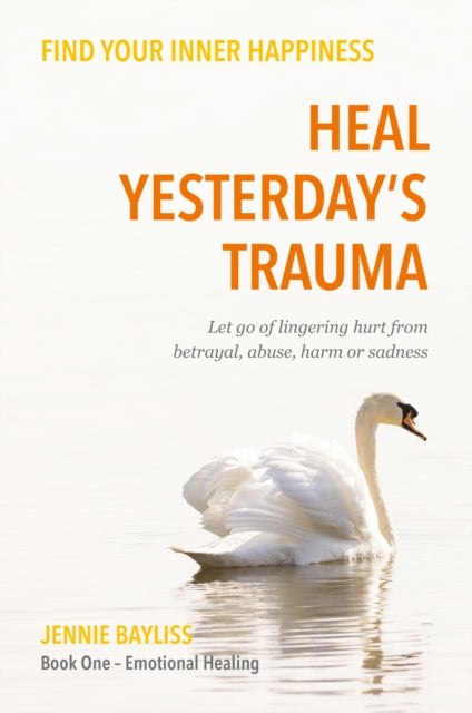 Heal Yesterday’s Trauma: Let go of lingering hurt from betrayal, abuse, harm and grief