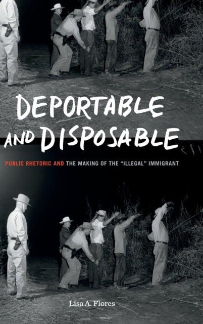 Deportable and Disposable: Public Rhetoric and the Making of the "Illegal" Immigrant