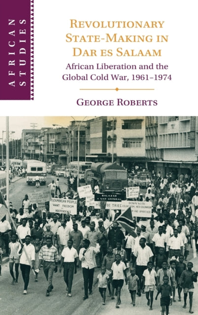 Revolutionary State-Making in Dar es Salaam: African Liberation and the Global Cold War, 1961-1974