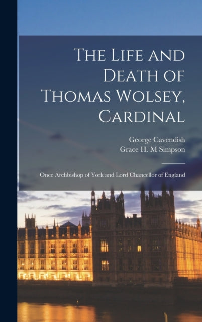 The Life and Death of Thomas Wolsey, Cardinal: Once Archbishop of York and Lord Chancellor of England