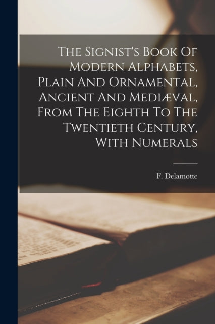 The Signist's Book Of Modern Alphabets, Plain And Ornamental, Ancient And Mediæval, From The Eighth To The Twentieth Century, With Numerals