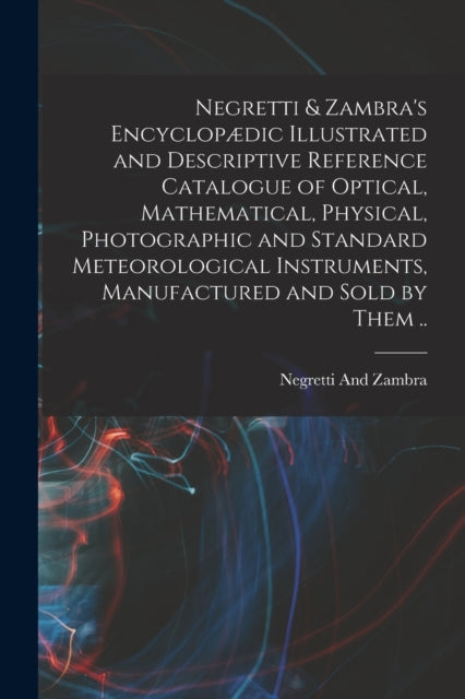 Negretti & Zambra's Encyclopædic Illustrated and Descriptive Reference Catalogue of Optical, Mathematical, Physical, Photographic and Standard Meteorological Instruments, Manufactured and Sold by Them ..