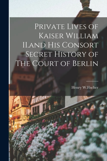 Private Lives of Kaiser William II.and His Consort Secret History of The Court of Berlin