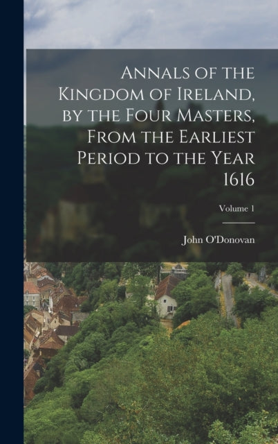 Annals of the Kingdom of Ireland, by the Four Masters, from the Earliest Period to the Year 1616; Volume 1