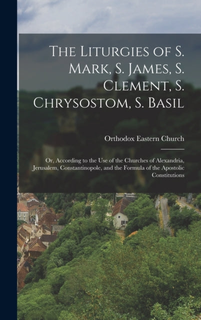 The Liturgies of S. Mark, S. James, S. Clement, S. Chrysostom, S. Basil: Or, According to the Use of the Churches of Alexandria, Jerusalem, Constantinopole, and the Formula of the Apostolic Constitutions