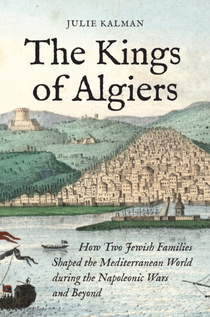 The Kings of Algiers: How Two Jewish Families Shaped the Mediterranean World during the Napoleonic Wars and Beyond