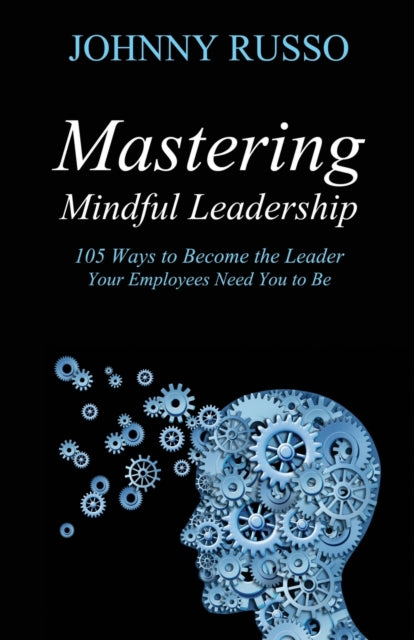 Mastering Mindful Leadership: 105 Ways to Become the Leader Your Employees need You to Be