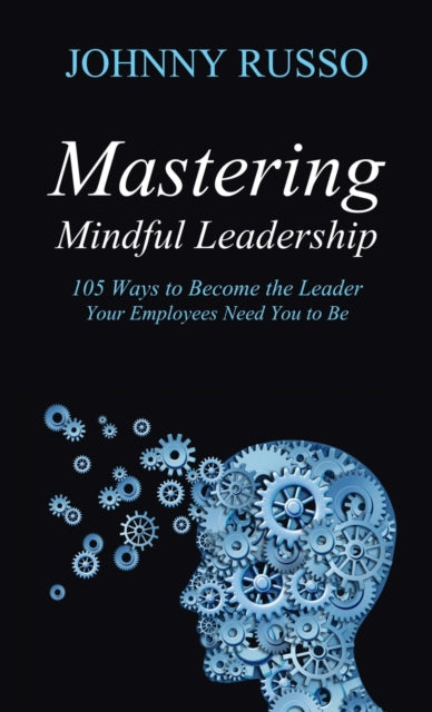 Mastering Mindful Leadership: 105 Ways to Become the Leader Your Employees need You to Be