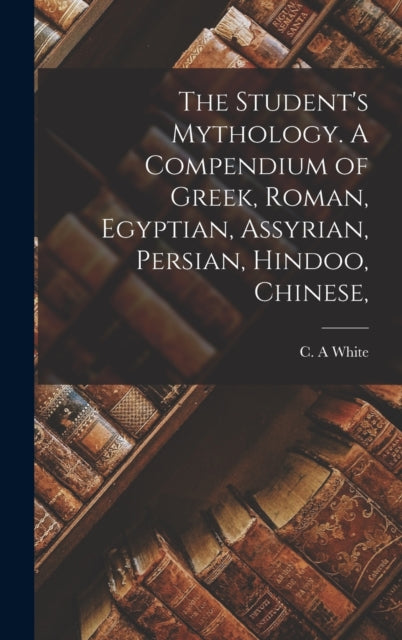 The Student's Mythology. A Compendium of Greek, Roman, Egyptian, Assyrian, Persian, Hindoo, Chinese,
