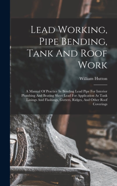 Lead Working, Pipe Bending, Tank And Roof Work; A Manual Of Practice In Bending Lead Pipe For Interior Plumbing And Beating Sheet Lead For Application As Tank Linings And Flashings, Gutters, Ridges, And Other Roof Coverings