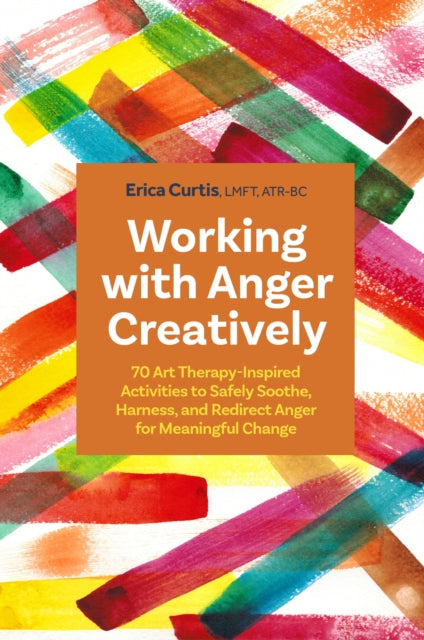 Working with Anger Creatively: 70 Art Therapy-Inspired Activities to Safely Soothe, Harness, and Redirect Anger for Meaningful Change