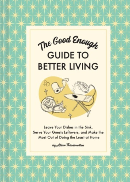 The Good Enough Guide to Better Living: Leave Your Dishes in the Sink, Serve Your Guests Leftovers, and Make the Most Out of Doing the Least at Home