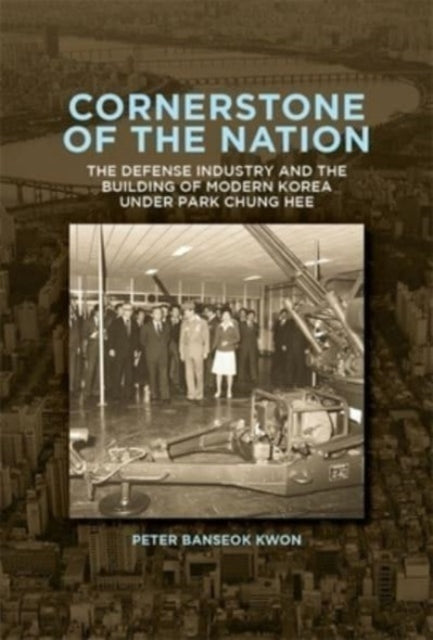 Cornerstone of the Nation: The Defense Industry and the Building of Modern Korea under Park Chung Hee