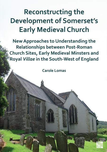 Reconstructing the Development of Somerset's Early Medieval Church: New Approaches to Understanding the Relationships Between Post-Roman Church Sites, Early Medieval Minsters and Royal Villae in the South-West of England