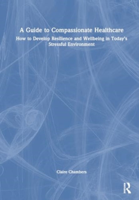 A Guide to Compassionate Healthcare: How to Develop Resilience and Wellbeing in Today’s Stressful Environment