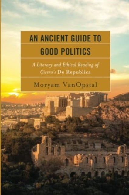 An Ancient Guide to Good Politics: A Literary and Ethical Reading of Cicero's De Republica