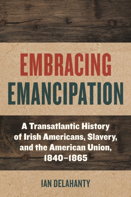 Embracing Emancipation: A Transatlantic History of Irish Americans, Slavery, and the American Union, 1840-1865