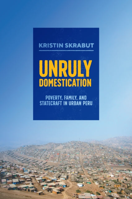 Unruly Domestication: Poverty, Family, and Statecraft in Urban Peru