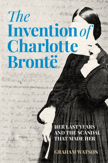 The Invention of Charlotte Bronte: Her Last Years and the Scandal That Made Her