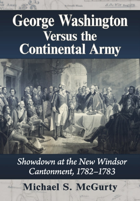 George Washington Versus the Continental Army: Showdown at the New Windsor Cantonment, 1782-1783