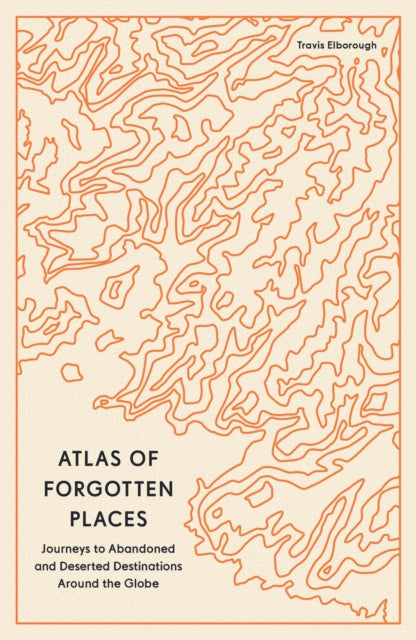 Atlas of Forgotten Places: Journeys to Abandoned and Deserted Destinations Around the Globe