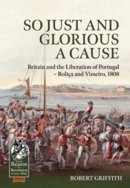 So Just and Glorious a Cause: Britain and the Liberation of Portugal - Rolica and Vimeiro, 1808